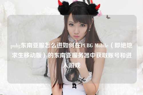 pubg东南亚服怎么进如何在PUBG Mobile（即绝地求生移动版）的东南亚服务器中获取账号和进入游戏